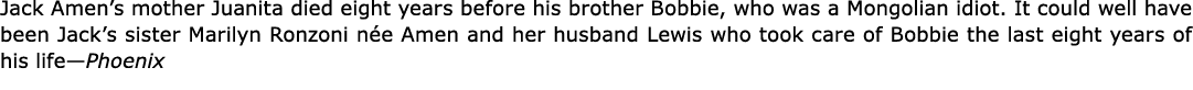 Jack Amen’s mother Juanita died eight years before his brother Bobbie, who was a ﻿Mongolian idiot. It could well hav...