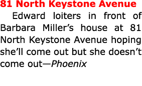 81 North Keystone Avenue Edward loiters in front of Barbara Miller’s house at 81 North Keystone Avenue hoping she’ll ...