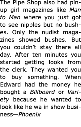 The ﻿Pipe Shop also had pinup girl magazines like ﻿Man to Man where you just got to see nipples but no bushes. Only t...