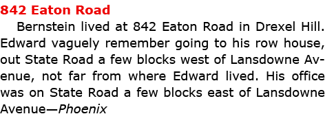 842 Eaton Road Bernstein lived at ﻿842 Eaton Road in Drexel Hill. Edward vaguely remember going to his row house, ou...