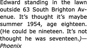 Edward standing in the lawn outside ﻿63 South Brighton Avenue. It’s thought it’s maybe summer 1954, age eighteen. (He...