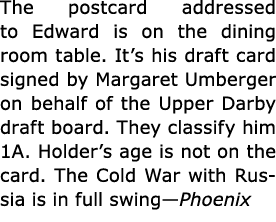 The postcard addressed to Edward is on the dining room table. It’s his ﻿draft card signed by ﻿Margaret Umberger on be...