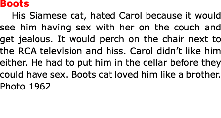 Boots His Siamese cat, hated Carol because it would see him having sex with her on the couch and get jealous. It woul...