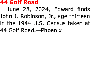 44 Golf Road June 28, 2024, Edward finds John J. Robinson, Jr., age thirteen in the 1944 U.S. Census taken at 44 Golf...