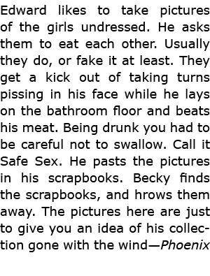 Edward likes to take pictures of the girls undressed. He asks them to eat each other. Usually they do, or fake it at ...