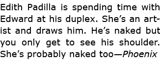 ﻿Edith Padilla is spending time with Edward at his duplex. She’s an artist and draws him. He’s naked but you only ge...