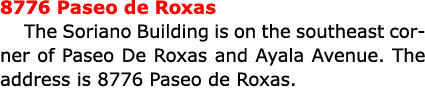 8776 Paseo de Roxas The ﻿Soriano Building is on the southeast corner of ﻿Paseo De Roxas and ﻿Ayala Avenue. The addres...