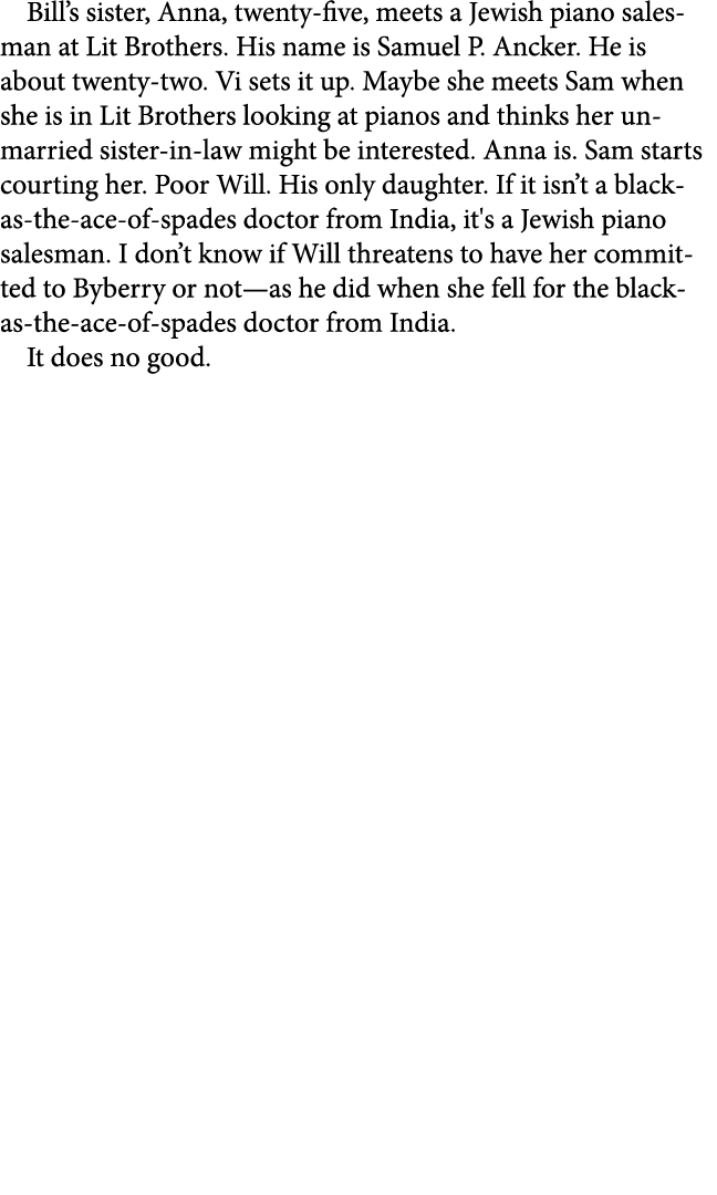 Bill’s sister, Anna, twenty five, meets a Jewish piano salesman at Lit Brothers. His name is Samuel P. Ancker. He is ...